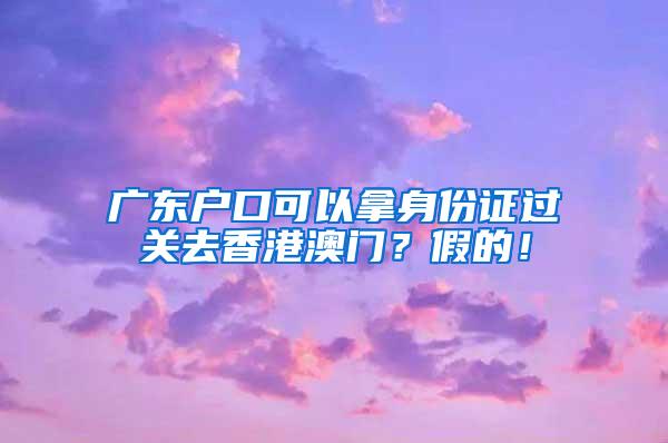 广东户口可以拿身份证过关去香港澳门？假的！