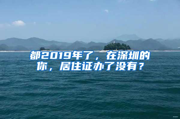 都2019年了，在深圳的你，居住证办了没有？