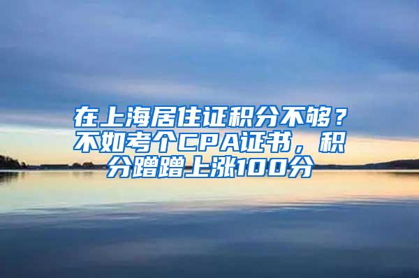 在上海居住证积分不够？不如考个CPA证书，积分蹭蹭上涨100分