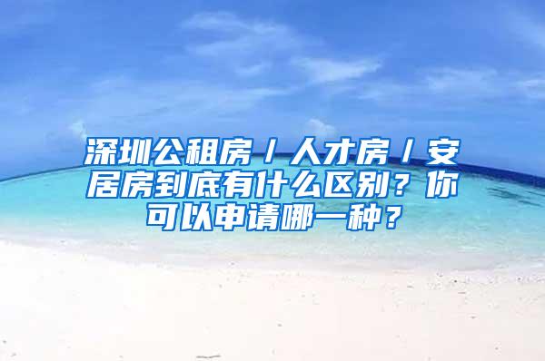 深圳公租房／人才房／安居房到底有什么区别？你可以申请哪一种？