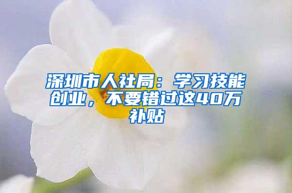 深圳市人社局：学习技能创业，不要错过这40万补贴