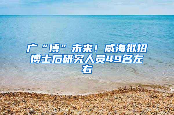 广“博”未来！威海拟招博士后研究人员49名左右