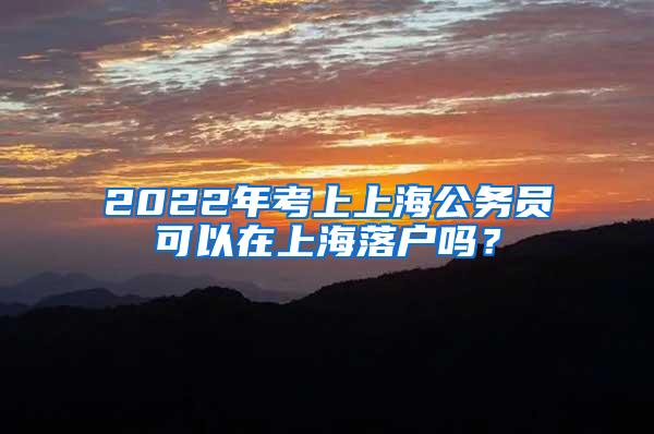 2022年考上上海公务员可以在上海落户吗？