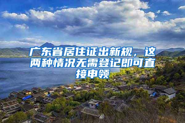 广东省居住证出新规，这两种情况无需登记即可直接申领