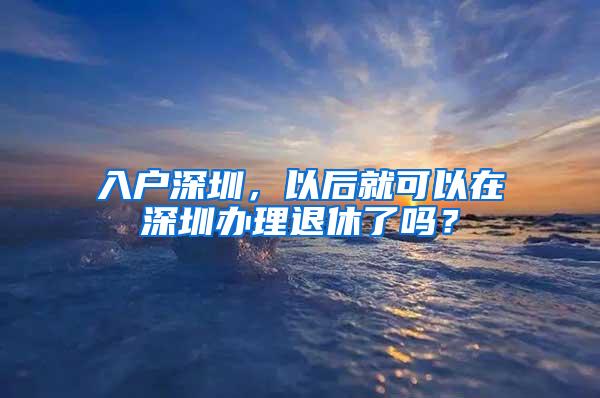 入户深圳，以后就可以在深圳办理退休了吗？