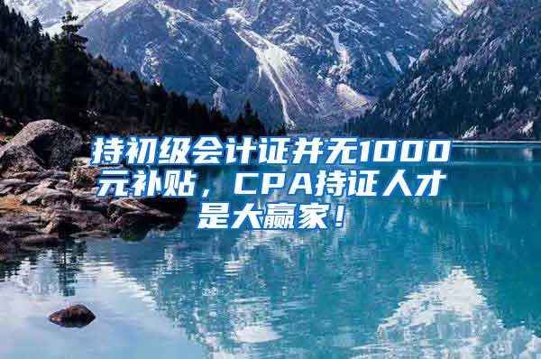 持初级会计证并无1000元补贴，CPA持证人才是大赢家！