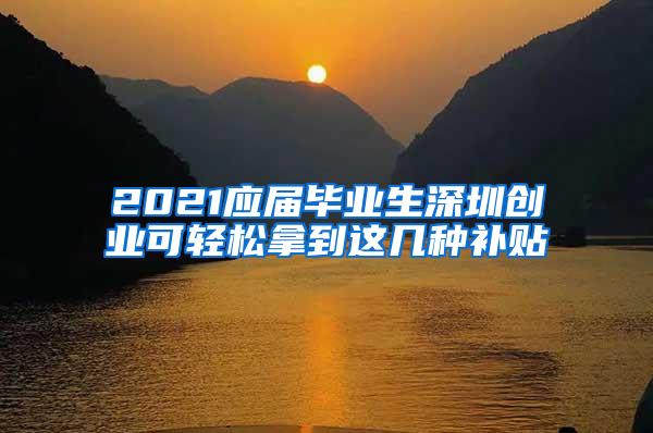 2021应届毕业生深圳创业可轻松拿到这几种补贴