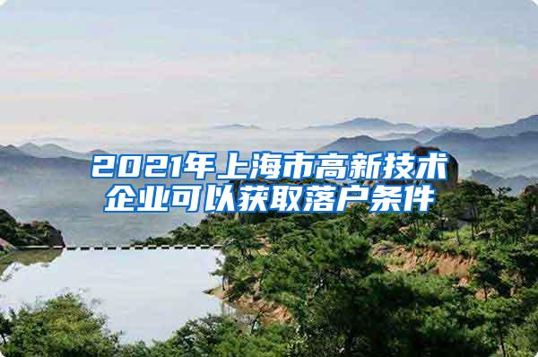 2021年上海市高新技术企业可以获取落户条件