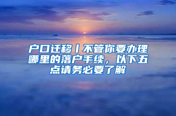 户口迁移丨不管你要办理哪里的落户手续，以下五点请务必要了解