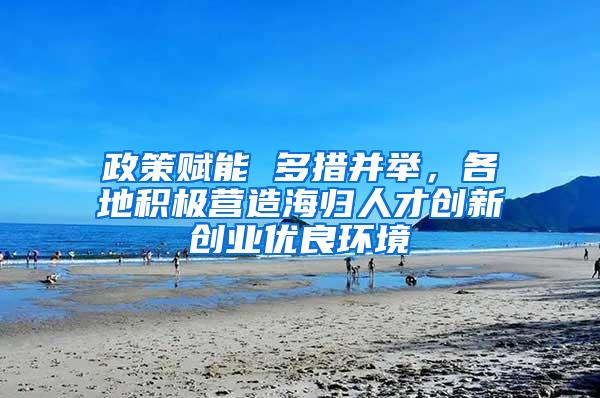 政策赋能 多措并举，各地积极营造海归人才创新创业优良环境