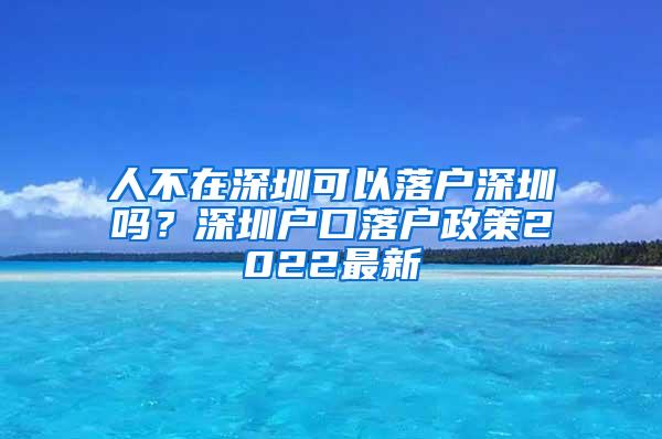 人不在深圳可以落户深圳吗？深圳户口落户政策2022最新