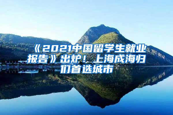 《2021中国留学生就业报告》出炉！上海成海归们首选城市