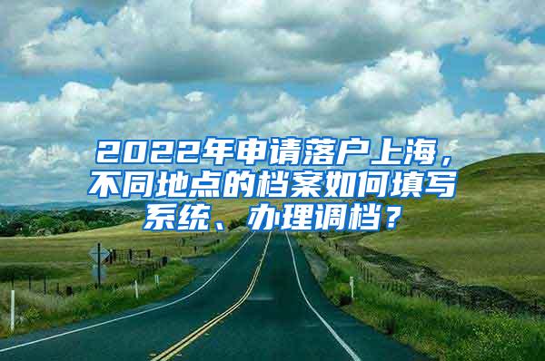 2022年申请落户上海，不同地点的档案如何填写系统、办理调档？