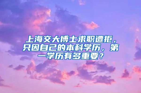 上海交大博士求职遭拒，只因自己的本科学历，第一学历有多重要？