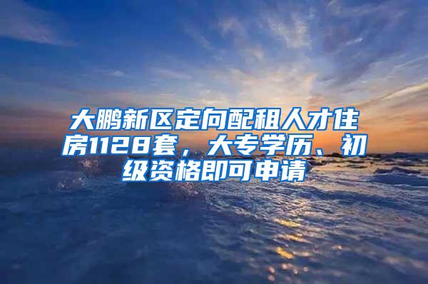 大鹏新区定向配租人才住房1128套，大专学历、初级资格即可申请