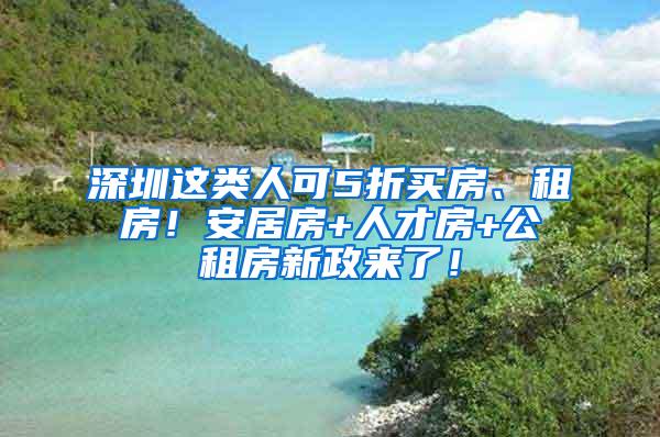 深圳这类人可5折买房、租房！安居房+人才房+公租房新政来了！