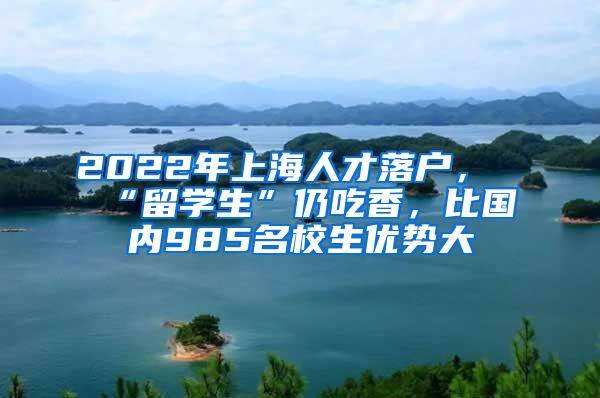 2022年上海人才落户，“留学生”仍吃香，比国内985名校生优势大