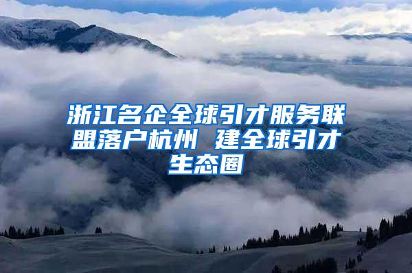 浙江名企全球引才服务联盟落户杭州 建全球引才生态圈