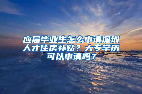 应届毕业生怎么申请深圳人才住房补贴？大专学历可以申请吗？