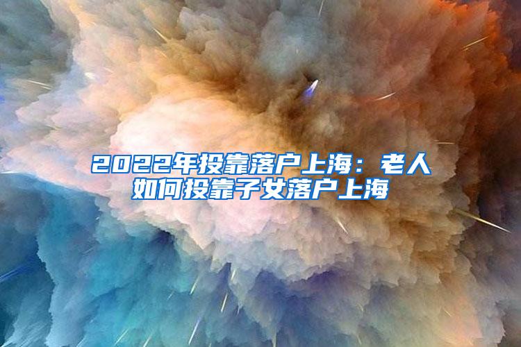 2022年投靠落户上海：老人如何投靠子女落户上海