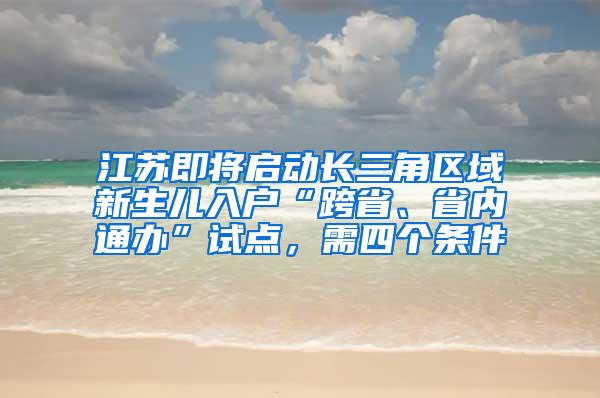 江苏即将启动长三角区域新生儿入户“跨省、省内通办”试点，需四个条件