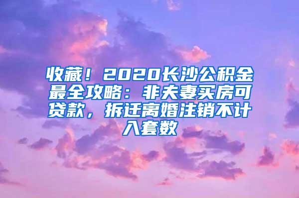 收藏！2020长沙公积金最全攻略：非夫妻买房可贷款，拆迁离婚注销不计入套数