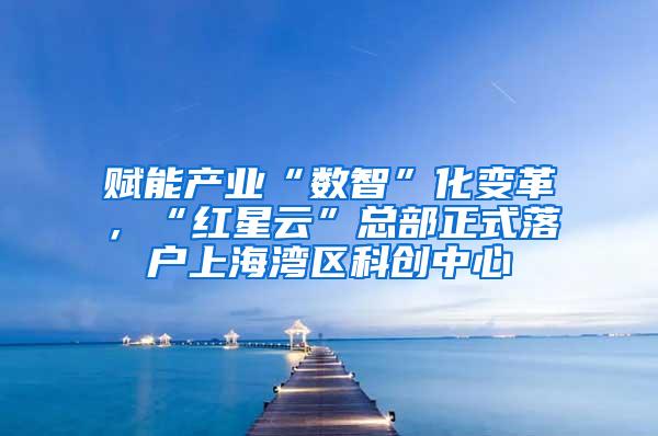 赋能产业“数智”化变革，“红星云”总部正式落户上海湾区科创中心