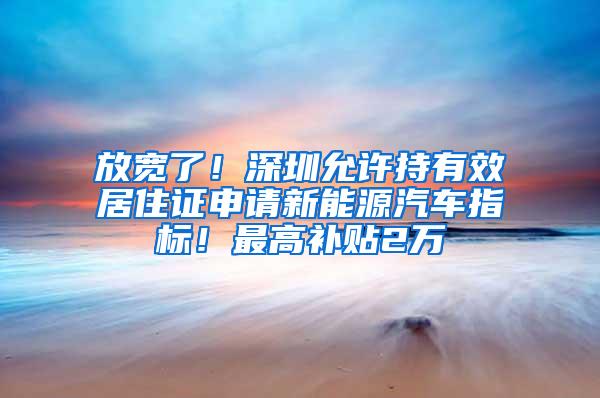 放宽了！深圳允许持有效居住证申请新能源汽车指标！最高补贴2万