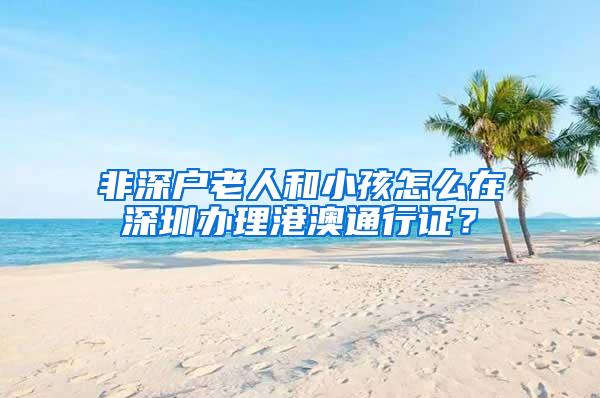 非深户老人和小孩怎么在深圳办理港澳通行证？