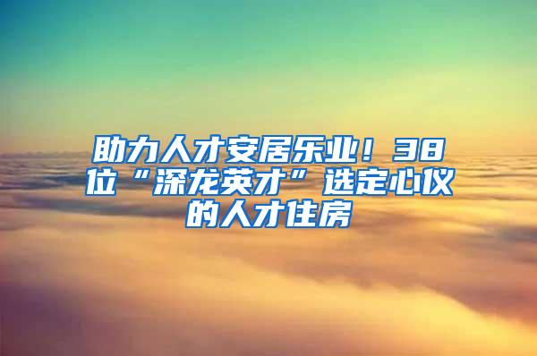 助力人才安居乐业！38位“深龙英才”选定心仪的人才住房