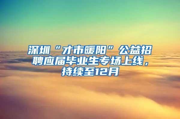 深圳“才市暖阳”公益招聘应届毕业生专场上线，持续至12月