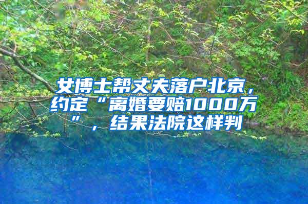 女博士帮丈夫落户北京，约定“离婚要赔1000万”，结果法院这样判