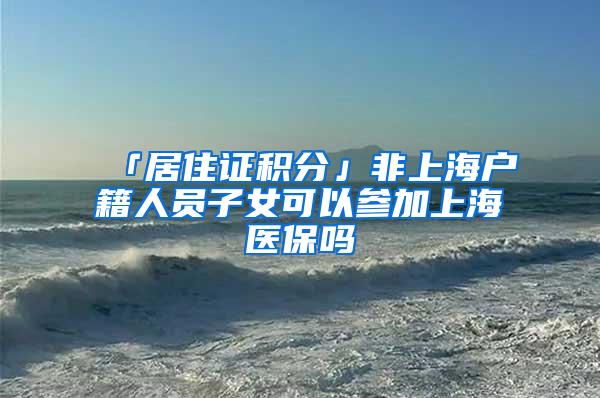 「居住证积分」非上海户籍人员子女可以参加上海医保吗