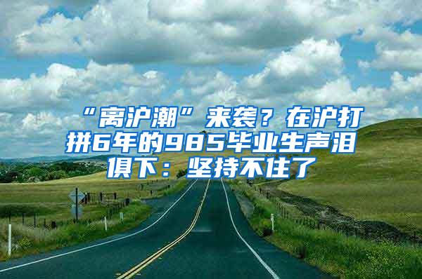 “离沪潮”来袭？在沪打拼6年的985毕业生声泪俱下：坚持不住了