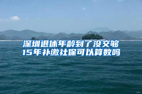 深圳退休年龄到了没交够15年补缴社保可以算数吗