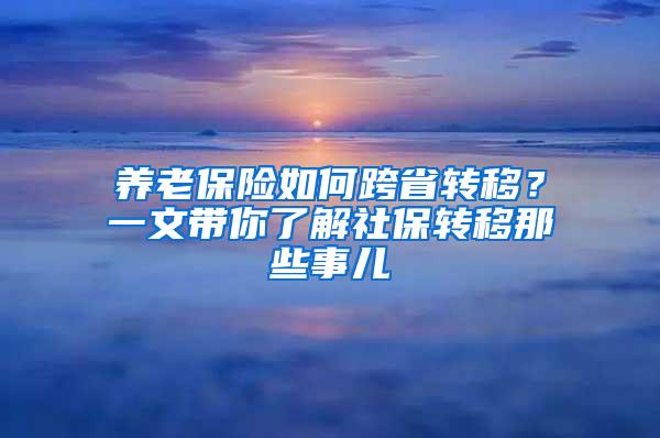 养老保险如何跨省转移？一文带你了解社保转移那些事儿