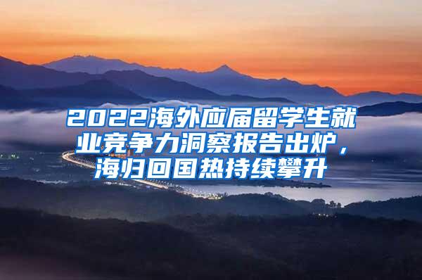 2022海外应届留学生就业竞争力洞察报告出炉，海归回国热持续攀升