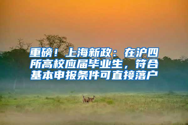 重磅！上海新政：在沪四所高校应届毕业生，符合基本申报条件可直接落户