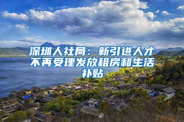 深圳人社局：新引进人才不再受理发放租房和生活补贴