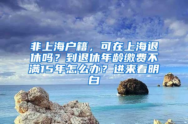 非上海户籍，可在上海退休吗？到退休年龄缴费不满15年怎么办？进来看明白