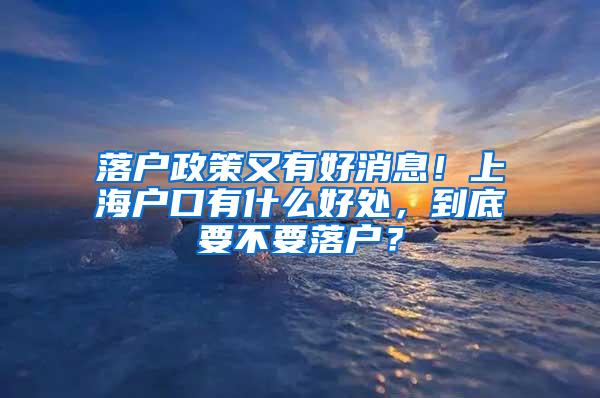 落户政策又有好消息！上海户口有什么好处，到底要不要落户？