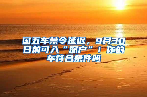 国五车禁令延迟，9月30日前可入“深户”！你的车符合条件吗