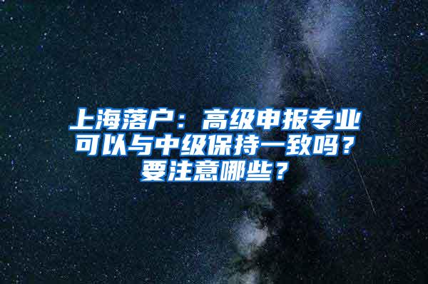 上海落户：高级申报专业可以与中级保持一致吗？要注意哪些？