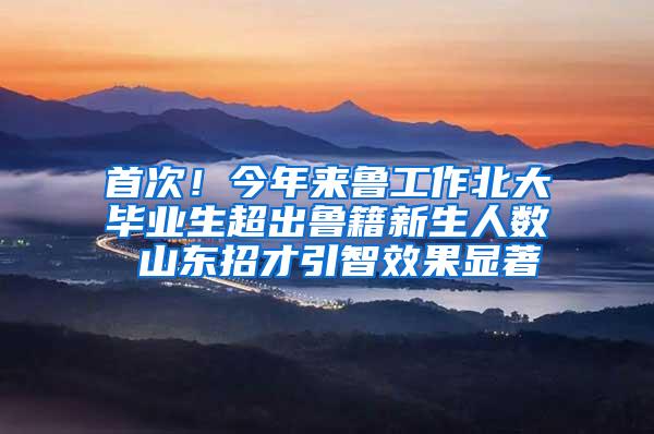 首次！今年来鲁工作北大毕业生超出鲁籍新生人数 山东招才引智效果显著