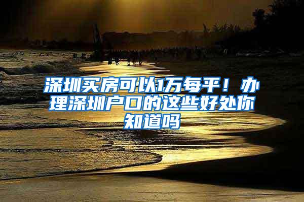 深圳买房可以1万每平！办理深圳户口的这些好处你知道吗