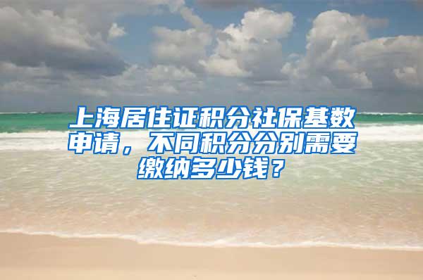 上海居住证积分社保基数申请，不同积分分别需要缴纳多少钱？