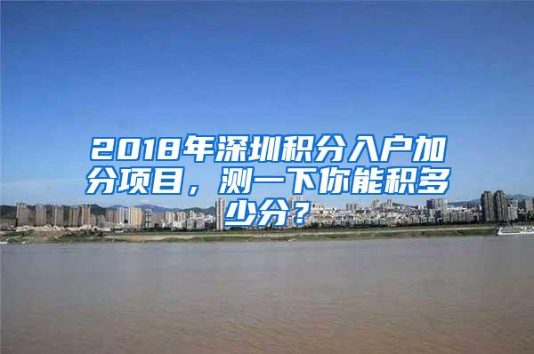 2018年深圳积分入户加分项目，测一下你能积多少分？