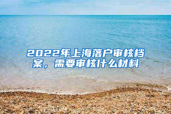 2022年上海落户审核档案，需要审核什么材料