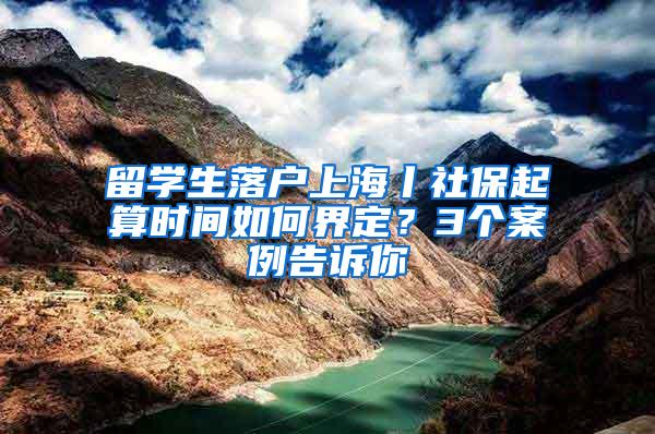 留学生落户上海丨社保起算时间如何界定？3个案例告诉你