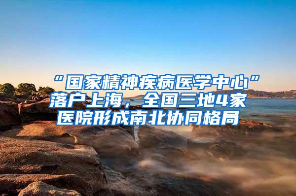 “国家精神疾病医学中心”落户上海，全国三地4家医院形成南北协同格局